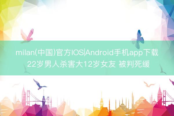 milan(中国)官方IOS|Android手机app下载 22岁男人杀害大12岁女友 被判死缓