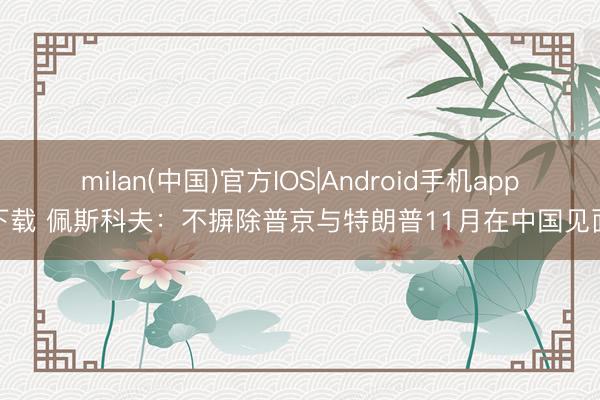 milan(中国)官方IOS|Android手机app下载 佩斯科夫：不摒除普京与特朗普11月在中国见面