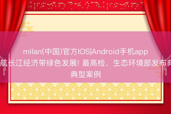 milan(中国)官方IOS|Android手机app下载 护航长江经济带绿色发展! 最高检、生态环境部发布典型案例
