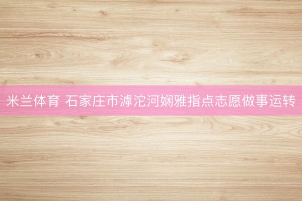 米兰体育 石家庄市滹沱河娴雅指点志愿做事运转