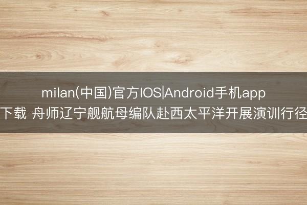 milan(中国)官方IOS|Android手机app下载 舟师辽宁舰航母编队赴西太平洋开展演训行径