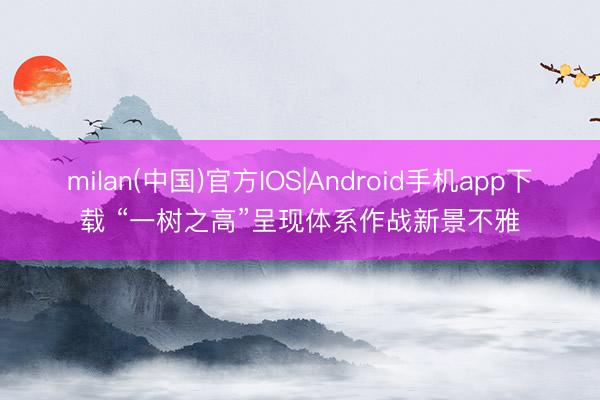 milan(中国)官方IOS|Android手机app下载 “一树之高”呈现体系作战新景不雅