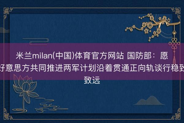 米兰milan(中国)体育官方网站 国防部：愿与好意思方共同推进两军计划沿着贯通正向轨谈行稳致远