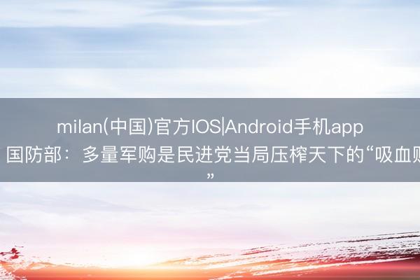 milan(中国)官方IOS|Android手机app下载 国防部：多量军购是民进党当局压榨天下的“吸血账单”