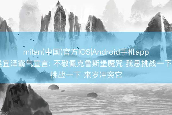 milan(中国)官方IOS|Android手机app下载 22岁吴宜泽霸气宣言: 不敬佩克鲁斯堡魔咒 我思挑战一下 来岁冲突它