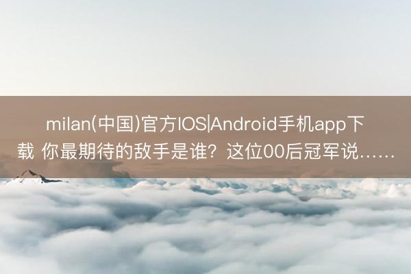 milan(中国)官方IOS|Android手机app下载 你最期待的敌手是谁？这位00后冠军说……