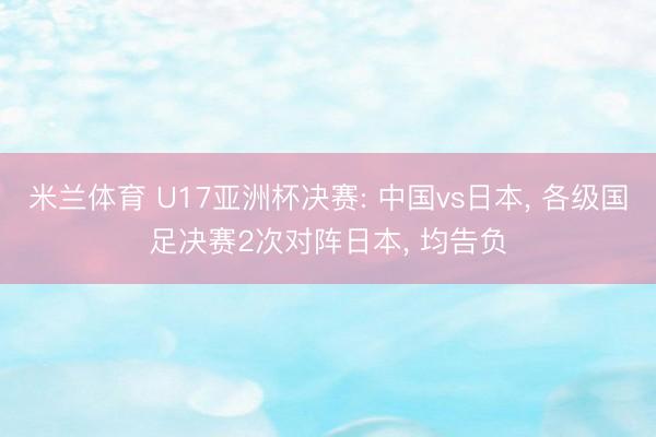 米兰体育 U17亚洲杯决赛: 中国vs日本, 各级国足决赛2次对阵日本, 均告负