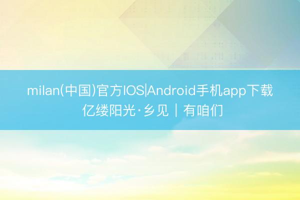 milan(中国)官方IOS|Android手机app下载 亿缕阳光·乡见｜有咱们