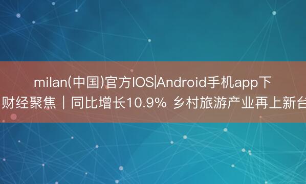 milan(中国)官方IOS|Android手机app下载 财经聚焦｜同比增长10.9% 乡村旅游产业再上新台阶