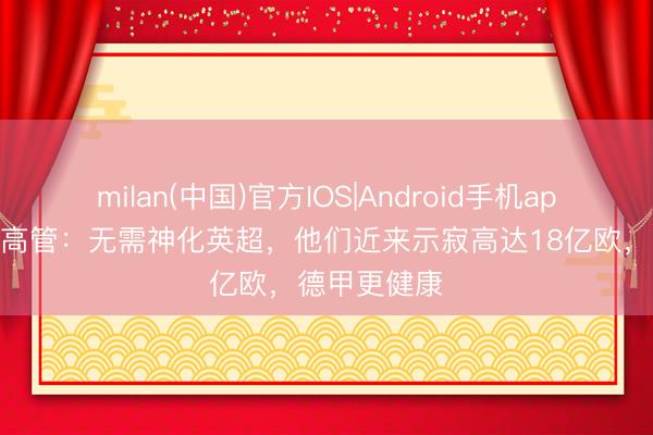 milan(中国)官方IOS|Android手机app下载 德足高管:无需神化英超,他们近来示寂高达18亿欧,德甲更健康