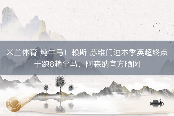米兰体育 纯牛马！赖斯 苏维门迪本季英超终点于跑8趟全马，阿森纳官方晒图