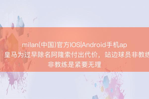 milan(中国)官方IOS|Android手机app下载 塞尔：皇马为过早除名阿隆索付出代价，站边球员非教练是紧要无理