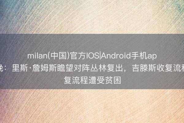 milan(中国)官方IOS|Android手机app下载 标晚：里斯·詹姆斯瞻望对阵丛林复出，吉滕斯收复流程遭受贫困