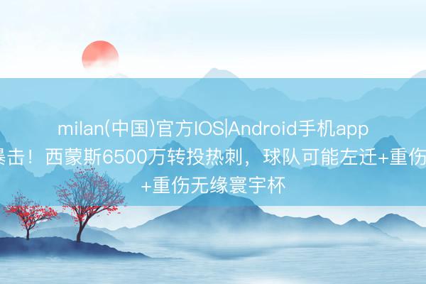 milan(中国)官方IOS|Android手机app下载 双重暴击！西蒙斯6500万转投热刺，球队可能左迁+重伤无缘寰宇杯