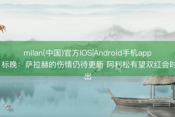 milan(中国)官方IOS|Android手机app下载 标晚：萨拉赫的伤情仍待更新 阿利松有望双红会时复出