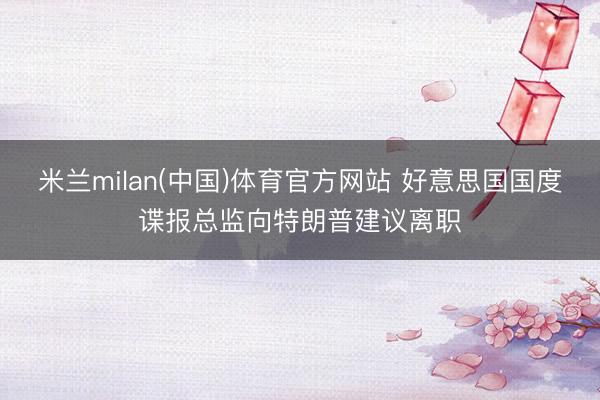 米兰milan(中国)体育官方网站 好意思国国度谍报总监向特朗普建议离职
