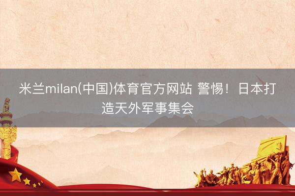 米兰milan(中国)体育官方网站 警惕！日本打造天外军事集会