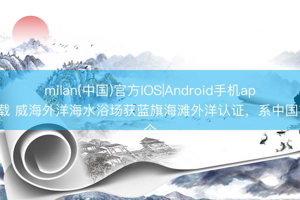 milan(中国)官方IOS|Android手机app下载 威海外洋海水浴场获蓝旗海滩外洋认证，系中国首个