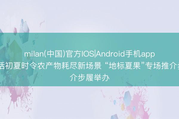 milan(中国)官方IOS|Android手机app下载 激活初夏时令农产物耗尽新场景 “地标夏果”专场推介步履举办