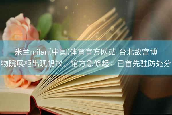 米兰milan(中国)体育官方网站 台北故宫博物院展柜出现蚂蚁，馆方急修起：已首先驻防处分