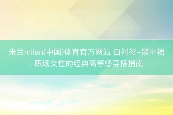 米兰milan(中国)体育官方网站 白衬衫+黑半裙: 职场女性的经典高等感穿搭指南