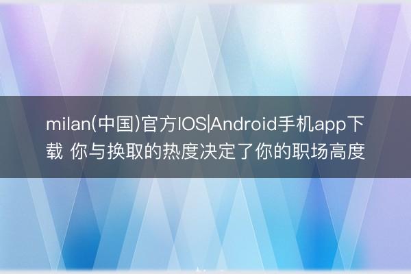 milan(中国)官方IOS|Android手机app下载 你与换取的热度决定了你的职场高度