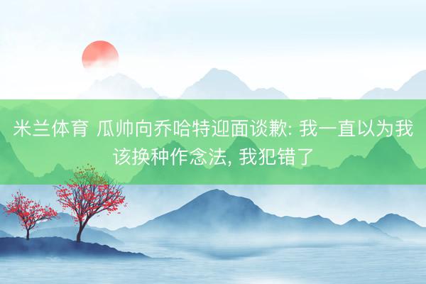 米兰体育 瓜帅向乔哈特迎面谈歉: 我一直以为我该换种作念法， 我犯错了