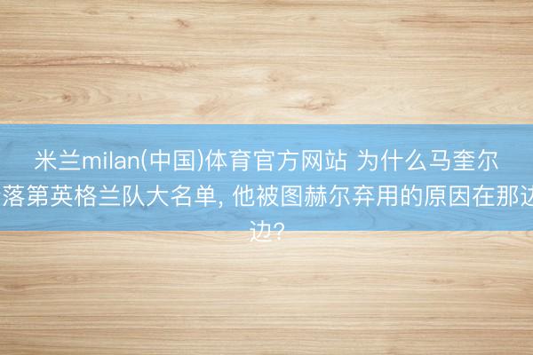 米兰milan(中国)体育官方网站 为什么马奎尔会落第英格兰队大名单， 他被图赫尔弃用的原因在那边?