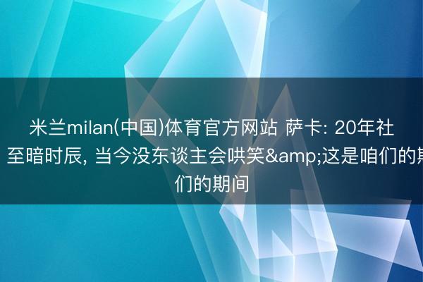 米兰milan(中国)体育官方网站 萨卡: 20年社媒? 至暗时辰， 当今没东谈主会哄笑&这是咱们的期间