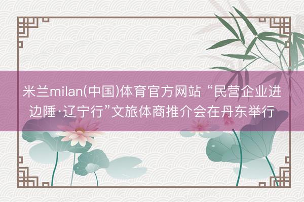 米兰milan(中国)体育官方网站 “民营企业进边陲·辽宁行”文旅体商推介会在丹东举行