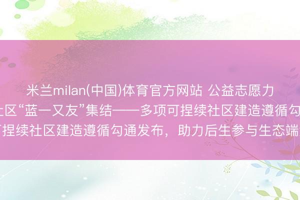 米兰milan(中国)体育官方网站 公益志愿力量集聚长沙 共筑可捏续社区“蓝一又友”集结——多项可捏续社区建造遵循勾通发布，助力后生参与生态端淑建造