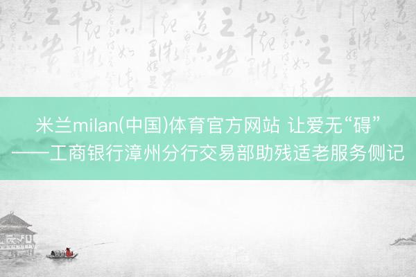 米兰milan(中国)体育官方网站 让爱无“碍”——工商银行漳州分行交易部助残适老服务侧记