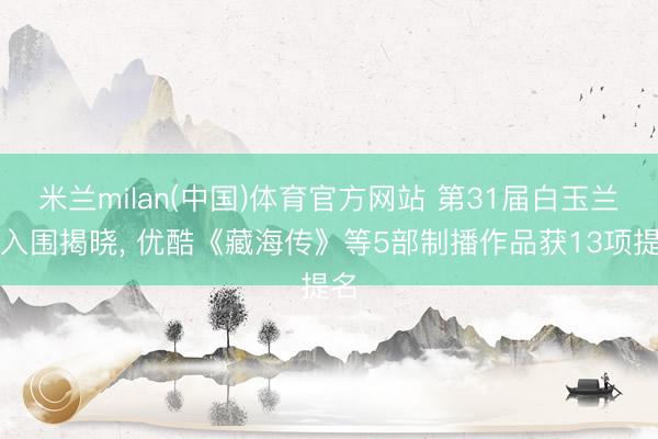 米兰milan(中国)体育官方网站 第31届白玉兰奖入围揭晓， 优酷《藏海传》等5部制播作品获13项提名