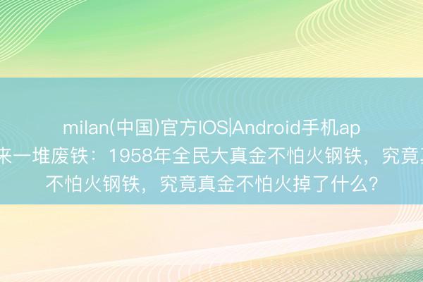 milan(中国)官方IOS|Android手机app下载 真金不怕火出来一堆废铁：1958年全民大真金不怕火钢铁，究竟真金不怕火掉了什么？
