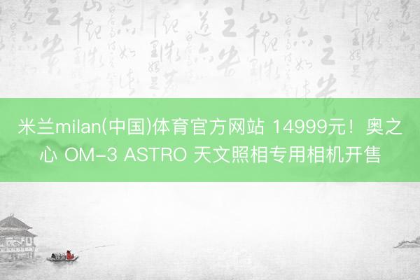 米兰milan(中国)体育官方网站 14999元！奥之心 OM-3 ASTRO 天文照相专用相机开售