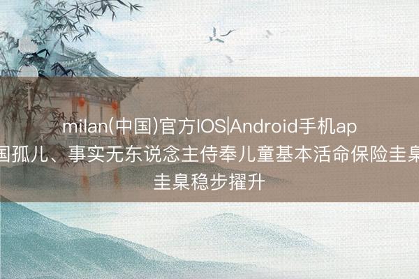 milan(中国)官方IOS|Android手机app下载 我国孤儿、事实无东说念主侍奉儿童基本活命保险圭臬稳步擢升