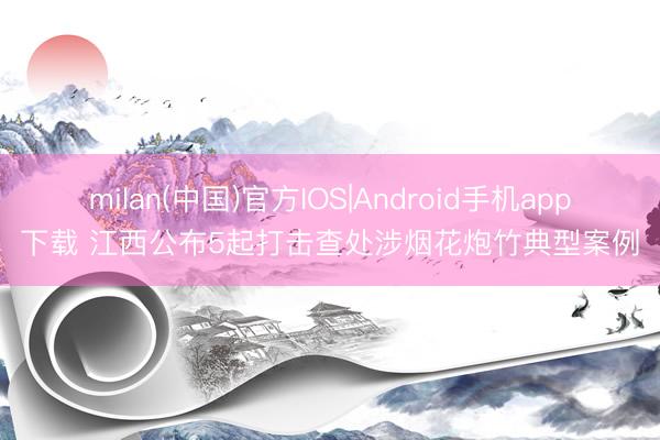 milan(中国)官方IOS|Android手机app下载 江西公布5起打击查处涉烟花炮竹典型案例