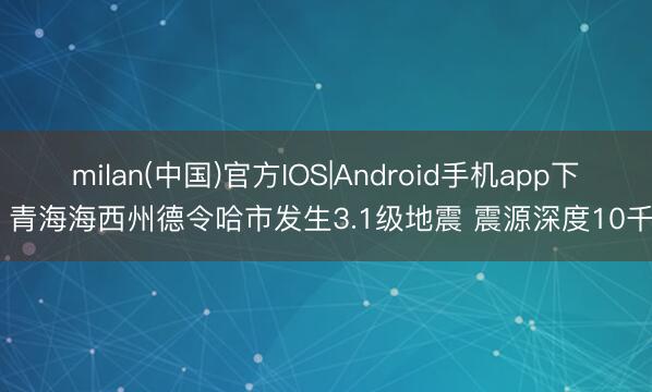 milan(中国)官方IOS|Android手机app下载 青海海西州德令哈市发生3.1级地震 震源深度10千米