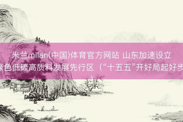 米兰milan(中国)体育官方网站 山东加速设立绿色低碳高质料发展先行区（“十五五”开好局起好步）