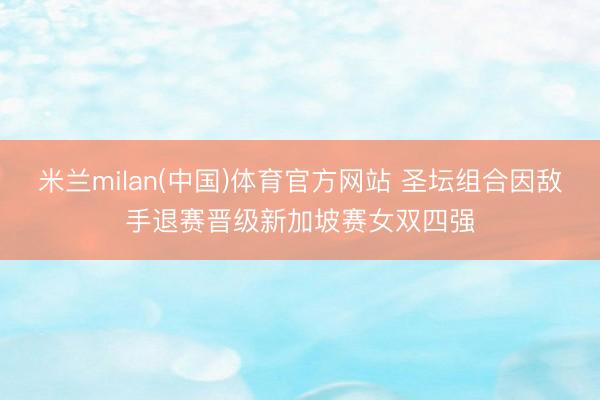 米兰milan(中国)体育官方网站 圣坛组合因敌手退赛晋级新加坡赛女双四强