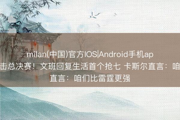 milan(中国)官方IOS|Android手机app下载 马刺冲击总决赛！文班回复生活首个抢七 卡斯尔直言：咱们比雷霆更强