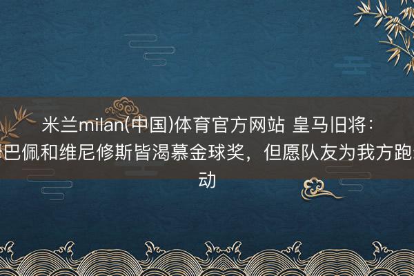 米兰milan(中国)体育官方网站 皇马旧将：姆巴佩和维尼修斯皆渴慕金球奖，但愿队友为我方跑动
