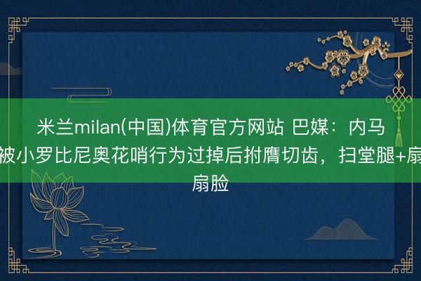 米兰milan(中国)体育官方网站 巴媒：内马尔被小罗比尼奥花哨行为过掉后拊膺切齿，扫堂腿+扇脸