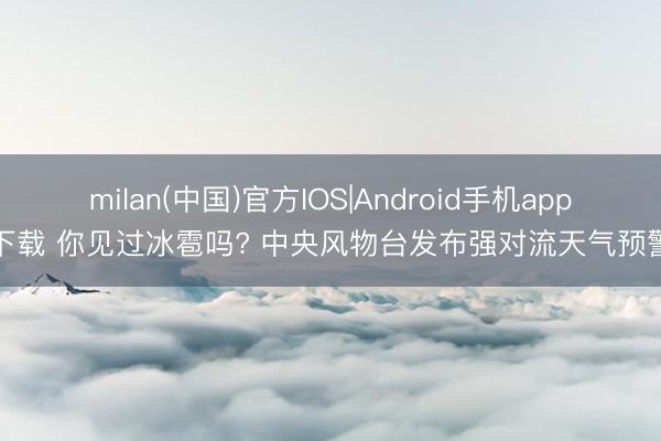 milan(中国)官方IOS|Android手机app下载 你见过冰雹吗? 中央风物台发布强对流天气预警