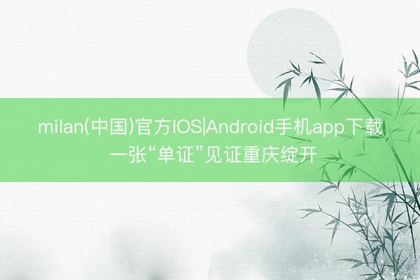 milan(中国)官方IOS|Android手机app下载 一张“单证”见证重庆绽开