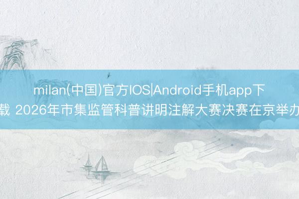 milan(中国)官方IOS|Android手机app下载 2026年市集监管科普讲明注解大赛决赛在京举办