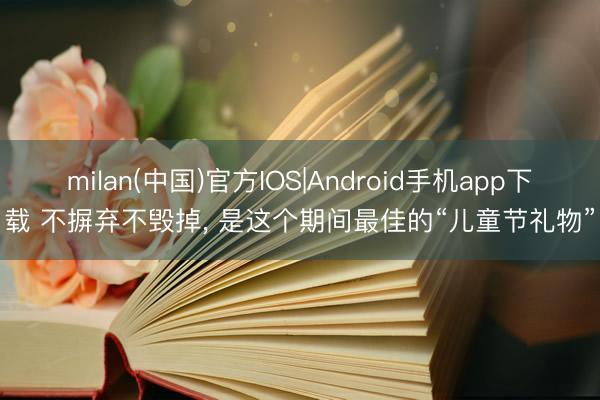 milan(中国)官方IOS|Android手机app下载 不摒弃不毁掉， 是这个期间最佳的“儿童节礼物”