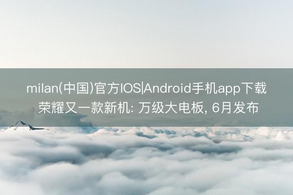 milan(中国)官方IOS|Android手机app下载 荣耀又一款新机: 万级大电板， 6月发布