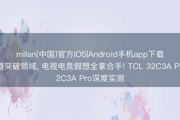 milan(中国)官方IOS|Android手机app下载 万能披露器突破领域, 电视电竞假想全拿合手! TCL 32C3A Pro深度实测