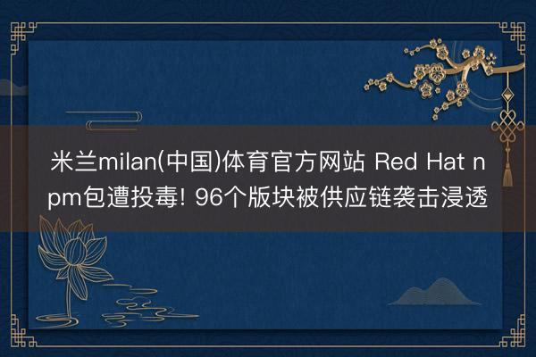 米兰milan(中国)体育官方网站 Red Hat npm包遭投毒! 96个版块被供应链袭击浸透